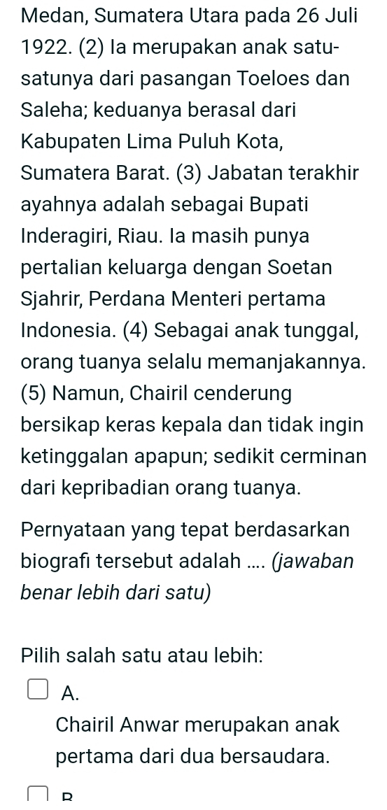 Medan, Sumatera Utara pada 26 Juli
1922. (2) la merupakan anak satu-
satunya dari pasangan Toeloes dan
Saleha; keduanya berasal dari
Kabupaten Lima Puluh Kota,
Sumatera Barat. (3) Jabatan terakhir
ayahnya adalah sebagai Bupati
Inderagiri, Riau. Ia masih punya
pertalian keluarga dengan Soetan
Sjahrir, Perdana Menteri pertama
Indonesia. (4) Sebagai anak tunggal,
orang tuanya selalu memanjakannya.
(5) Namun, Chairil cenderung
bersikap keras kepala dan tidak ingin
ketinggalan apapun; sedikit cerminan
dari kepribadian orang tuanya.
Pernyataan yang tepat berdasarkan
biografi tersebut adalah .... (jawaban
benar lebih dari satu)
Pilih salah satu atau lebih:
A.
Chairil Anwar merupakan anak
pertama dari dua bersaudara.
R