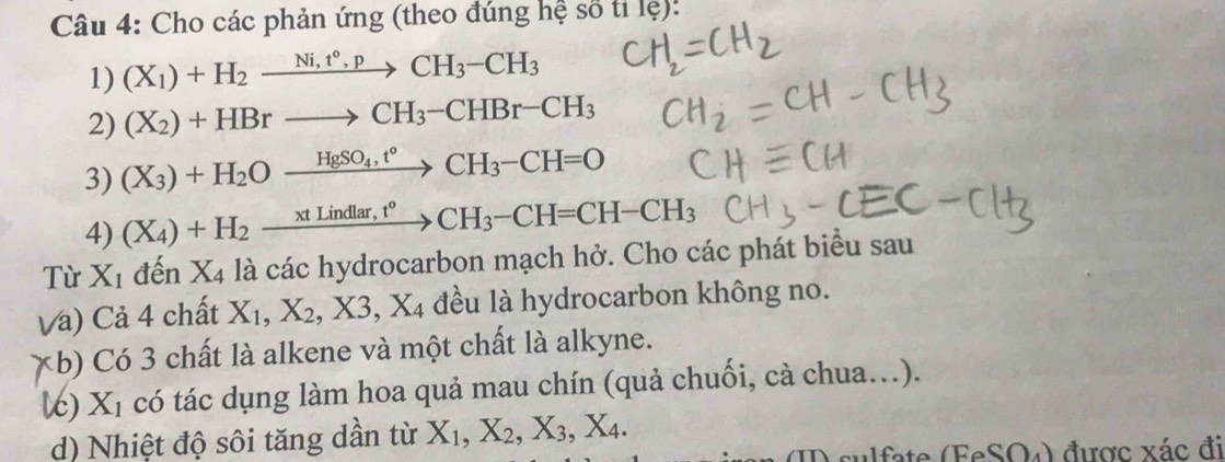 Cho các phản ứng (theo đúng hệ số tỉ lệ): 
1) (X_1)+H_2xrightarrow Ni,t°,pCH_3-CH_3
2) (X_2)+HBrto CH_3-CHBr-CH_3
3) (X_3)+H_2Oxrightarrow HgSO_4,t°CH_3-CH=O
4) (X_4)+H_2_ xtLindlar,t^oCH_3-CH=CH-CH_3
Từ X_1 đến X_4 là các hydrocarbon mạch hở. Cho các phát biểu sau 
Và) Cả 4 chất X_1, X_2, X3, X_4 đều là hydrocarbon không no. 
*b) Có 3 chất là alkene và một chất là alkyne. 
ć) Xỉ có tác dụng làm hoa quả mau chín (quả chuối, cà chua.). 
d) Nhiệt độ sôi tăng dần từ X_1, X_2, X_3, X_4. 
(ID sulfate (FeSO4) được xác đi