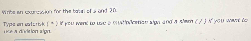 Write an expression for the total of s and 20. 
Type an asterisk ( * ) if you want to use a multiplication sign and a slash ( / ) if you want to 
use a division sign.