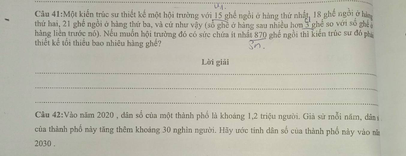 Một kiến trúc sư thiết kế một hội trường với 15 ghế ngồi ở hàng thứ nhất, 18 ghế ngôi ở hàng 
thứ hai, 21 ghế ngồi ở hàng thứ ba, và cứ như vậy (số ghế ở hàng sau nhiều hơn 3 ghế so với số ghế 
hàng liền trước nó). Nếu muốn hội trường đó có sức chứa ít nhất 870 ghế ngồi thì kiến trúc sư đó phải 
thiết kế tối thiểu bao nhiêu hàng ghế? 
Lời giải 
_ 
_ 
_ 
Câu 42:Vào năm 2020 , dân số của một thành phố là khoảng 1, 2 triệu người. Giả sử mỗi năm, dân 
của thành phố này tăng thêm khoảng 30 nghìn người. Hãy ước tính dân số của thành phố này vào năm
2030.