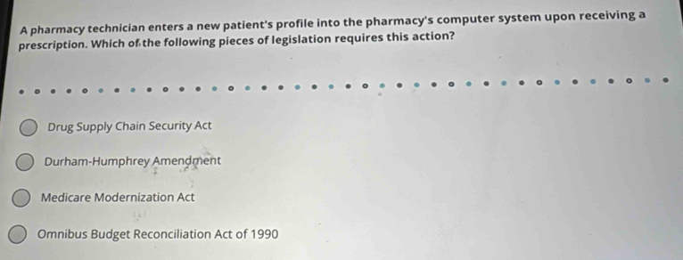 A pharmacy technician enters a new patient's profile into the pharmacy's computer system upon receiving a
prescription. Which of the following pieces of legislation requires this action?
Drug Supply Chain Security Act
Durham-Humphrey Amendment
Medicare Modernization Act
Omnibus Budget Reconciliation Act of 1990