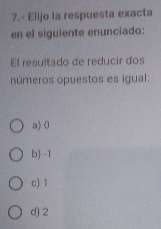 7.- Elijo la respuesta exacta
en el siguiente enunciado:
El resultado de reducir dos
números opuestos es igual:
a) 0
b) -1
c) 1
d) 2