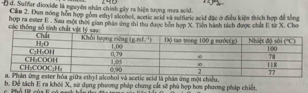 Sulfur dioxide là nguyên nhân chính gây ra hiện tượng mưa acid.
Câu 2. Đun nóng hỗn hợp gồm ethyl alcohol, acetic acid và sulfuric acid đặc ở điều kiện thích hợp để tổng
hợp ra ester E . Sau một thời gian phản ứng thì thu được hôn hợp X. Tiền hành tách được chất E từ X. Cho
các thông số tính chấ
và acetic acid là phản ứng một chiều.
b. Để tách E ra khỏi X, sử dụng phương pháp chưng cất sẽ phù hợp hơn phương pháp chiết.
c   Phổ IR của F có  n