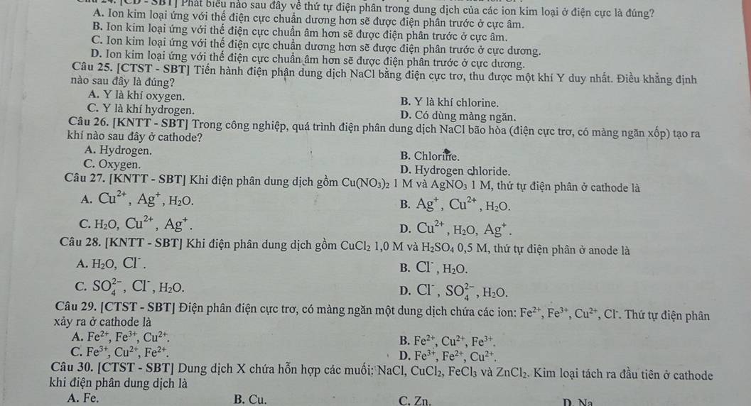 D-SBT|Phát biểu nào sau đây về thứ tự điện phân trong dung dịch của các ion kim loại ở điện cực là đúng?
A. Ion kim loại ứng với thể điện cực chuẩn dương hơn sẽ được điện phân trước ở cực âm.
B. Ion kim loại ứng với thế điện cực chuẩn âm hơn sẽ được điện phân trước ở cực âm.
C. Ion kim loại ứng với thế điện cực chuẩn dương hơn sẽ được điện phân trước ở cực dương.
D. Ion kim loại ứng với thế điện cực chuẩn âm hơn sẽ được điện phân trước ở cực dương.
Câu 25. [CTST - SBT] Tiến hành điện phận dung dịch NaCl bằng điện cực trơ, thu được một khí Y duy nhất. Điều khẳng định
nào sau đây là đúng?
A. Y là khí oxygen. B. Y là khí chlorine.
C. Y là khí hydrogen. D. Có dùng màng ngăn.
Câu 26. [KNTT - SBT] Trong công nghiệp, quá trình điện phân dung dịch NaCl bão hòa (điện cực trơ, có màng ngăn xốp) tạo ra
khí nào sau đây ở cathode?
A. Hydrogen. B. Chlorine.
C. Oxygen. D. Hydrogen chloride.
Câu 27. [KNTT - SBT] Khi điện phân dung dịch gồm Cu(NO_3): 1 M à AgNO_31M, 1, thứ tự điện phân ở cathode là
A. Cu^(2+),Ag^+,H_2O.
B. Ag^+,Cu^(2+),H_2O.
C. H_2O,Cu^(2+),Ag^+. D. Cu^(2+),H_2O,Ag^+.
Câu 28. [KNTT - SBT] Khi điện phân dung dịch gồm CuCl_2 0M và H_2SO_40,5M , thứ tự điện phân ở anode là
A. H_2O, ,CI^-.
B. Cl^-,H_2O.
C. SO_4^((2-) Cl^-). H_2O.
D. Cl^-,SO_4^((2-),H_2)O.
Câu 29. [CTST - SBT] Điện phân điện cực trơ, có màng ngăn một dung dịch chứa các ion: Fe^(2+),Fe^(3+),Cu^(2+) , Cl. Thứ tự điện phân
xảy ra ở cathode là
A. Fe^(2+),Fe^(3+),Cu^(2+). B. Fe^(2+),Cu^(2+),Fe^(3+).
C. Fe^(3+),Cu^(2+),Fe^(2+). D. Fe^(3+),Fe^(2+),Cu^(2+).
Câu 30. [CTST - SBT] Dung dịch X chứa hỗn hợp các muối: NaCl , CuCl₂ FeCl_3 và ZnCl_2. Kim loại tách ra đầu tiên ở cathode
khi điện phân dung dịch là
A. Fe. B. Cu. C. Zn. D. Na