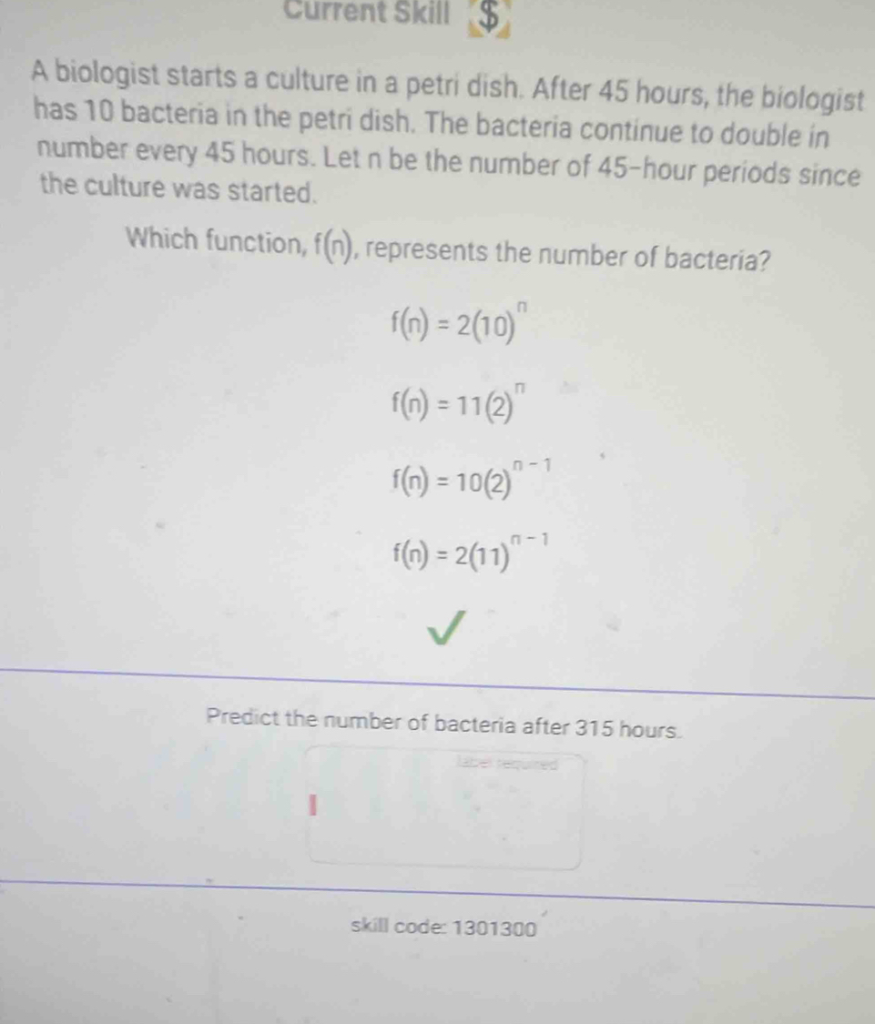 Current Skill 3
A biologist starts a culture in a petri dish. After 45 hours, the biologist
has 10 bacteria in the petri dish. The bacteria continue to double in
number every 45 hours. Let n be the number of 45-hour periods since
the culture was started.
Which function, f(n) , represents the number of bacteria?
f(n)=2(10)^n
f(n)=11(2)^n
f(n)=10(2)^n-1
f(n)=2(11)^n-1
Predict the number of bacteria after 315 hours.
skill code: 1301300