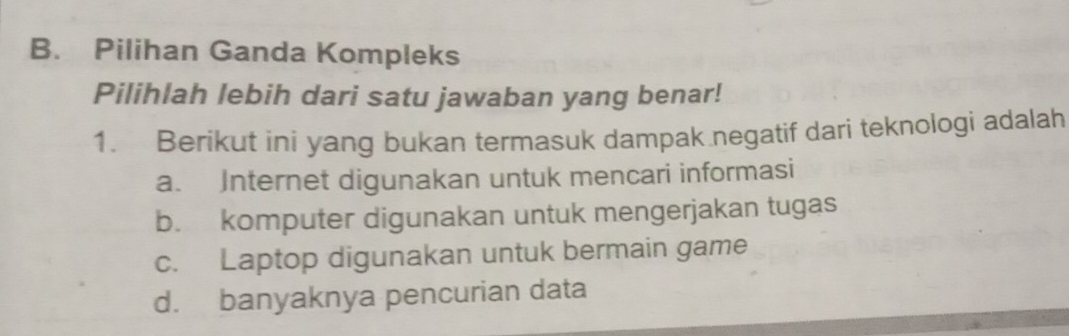 Pilihan Ganda Kompleks
Pilihlah lebih dari satu jawaban yang benar!
1. Berikut ini yang bukan termasuk dampak negatif dari teknologi adalah
a. Internet digunakan untuk mencari informasi
b. komputer digunakan untuk mengerjakan tugas
c. Laptop digunakan untuk bermain game
d. banyaknya pencurian data