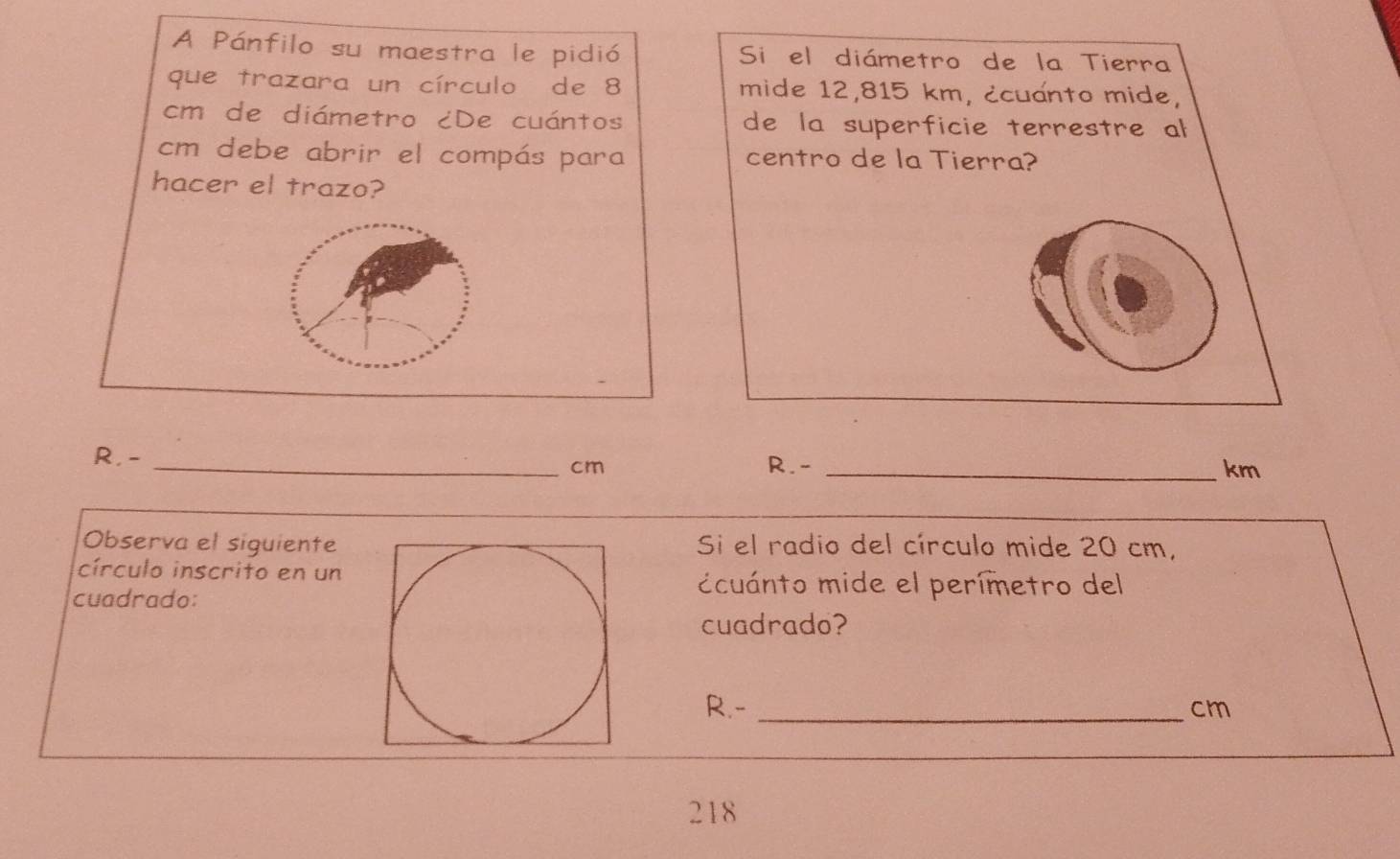 A Pánfilo su maestra le pidió Si el diámetro de la Tierra 
que trazara un círculo de 8 mide 12,815 km, ¿cuanto mide,
cm de diámetro ¿De cuántos de la superficie terrestre al
cm debe abrir el compás para centro de la Tierra? 
hacer el trazo? 
R. - _R. - _km
cm
Observa el siguienteSi el radio del círculo mide 20 cm, 
círculo inscrito en un 
cuadrado: 
ccuánto mide el perímetro del 
cuadrado? 
R.- _ cm
218