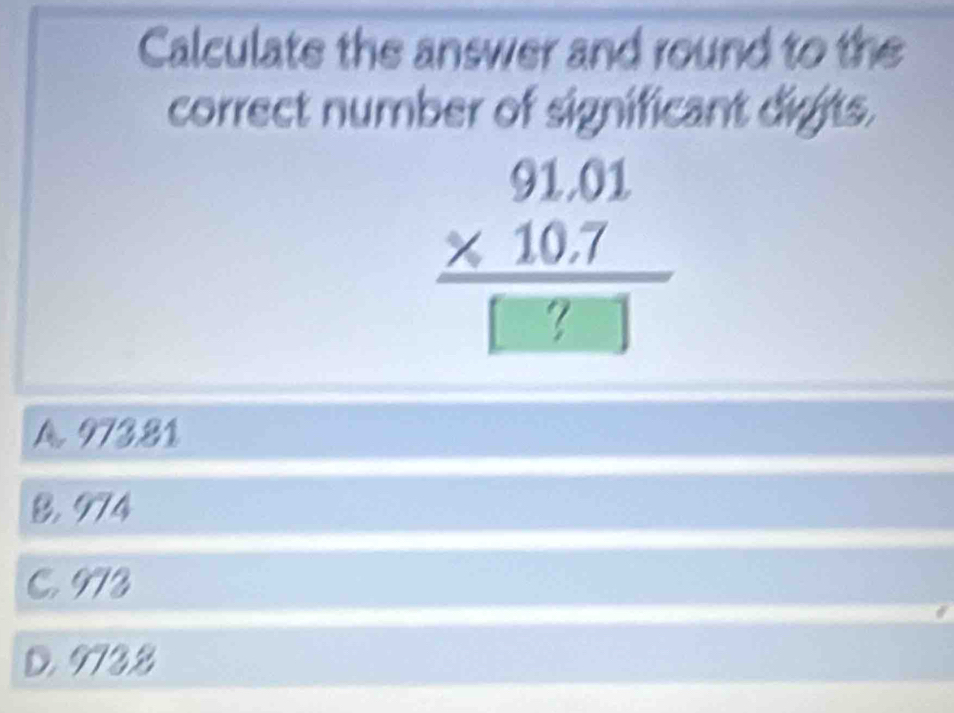 Calculate the answer and round to the
correct number of significant digits.
beginarrayr 91.01 * 10.7 hline □ endarray 
A. 973.81
B. 974
C. 973
D. 9732