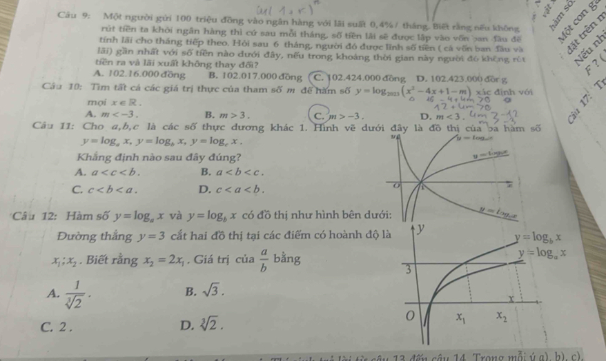 Một người gửi 100 triệu đồng vào ngân hàng với lãi suất 0,4% / tháng. Biết rằng nếu không Một con g
rút tiền ta khởi ngân hàng thì cứ sau mỗi tháng, số tiền lãi sẽ được lập vào vốn ban đàu đề
tính lãi cho tháng tiếp theo. Hỏi sau 6 tháng, người đó được lĩnh số tiền ( cá vốn ban Tầu và  đ ặ t trên 
lãi) gần nhất với số tiền nào dưới đây, nếu trong khoảng thời gian này người đó không rút Nếu nh
tiền ra và lãi xuất không thay đối?
F ? (
A. 102.16.000 đồng B. 102.017.000 đồng C. 102.424.000 đồng D. 102.423.000 đồr g
Cầu 10: Tìm tất cả các giá trị thực của tham số m để hàm số y=log _2023(x^2-4x+1-m) xác định với 
mọi x∈ R.
A. m B. m>3. C. m>-3. D. m<3.
Câu 11: Cho a,b,c là các số thực dương khác 1. Hình vẽ dưới đây là đồ thị của ba hàm số
y=log _ax,y=log _bx,y=log _cx.
Khẳng định nào sau đây đúng?
A. a B. a
C. c D. c
Câu 12: Hàm số y=log _ax và y=log _bx có đồ thị như hình bên 
Đường thắng y=3 cắt hai đồ thị tại các điểm có hoành độ
x_1;x_2. Biết rằng x_2=2x_1. Giá trị của frac ab^(1 bằng
B. sqrt 3).
A.  1/sqrt[3](2) .
C. 2 . D. sqrt[3](2).
fi r sâu 13 đếu câu 14 Trong mỗi ý g), h) c)