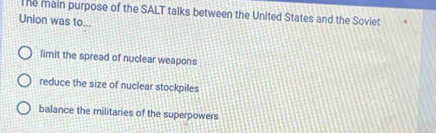 The main purpose of the SALT talks between the United States and the Soviet
Union was to...
limit the spread of nuclear weapons
reduce the size of nuclear stockpiles
balance the militaries of the superpowers