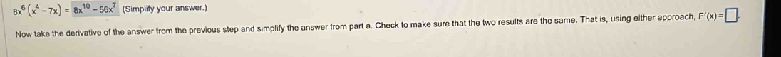 8x^6(x^4-7x)=8x^(10)-56x^7 (Simplify your answer.) 
Now take the derivative of the answer from the previous step and simplify the answer from part a. Check to make sure that the two results are the same. That is, using either approach, F'(x)=□.