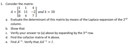 Consider the matrix:
A=beginbmatrix 1&1&4 8&11&-2 0&4&7endbmatrix and k=10
a. Evaluate the determinant of this matrix by means of the Laplace expansion of the 2^(nd)
column. 
b. Show that 
c. Verify your answer to (a) above by expanding by the 3^(rd) row. 
d. Find the cofactor matrix of A above. 
e. Find A^(-1). Verify that AA^(-1)=I.