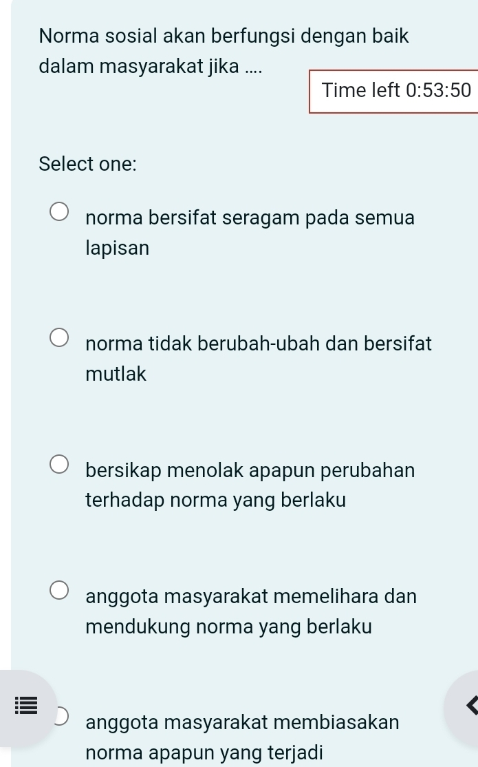 Norma sosial akan berfungsi dengan baik
dalam masyarakat jika ....
Time left 0:53:50
Select one:
norma bersifat seragam pada semua
lapisan
norma tidak berubah-ubah dan bersifat
mutlak
bersikap menolak apapun perubahan
terhadap norma yang berlaku
anggota masyarakat memelihara dan
mendukung norma yang berlaku
anggota masyarakat membiasakan
norma apapun yang terjadi