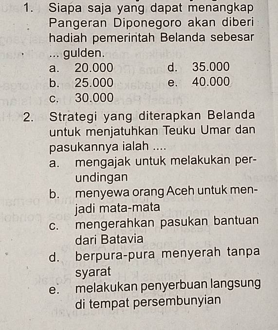 Siapa saja yang dapat menangkap
Pangeran Diponegoro akan diberi
hadiah pemerintah Belanda sebesar
... gulden.
a. 20.000 d. 35.000
b. 25.000 e. 40.000
c. 30.000
2. Strategi yang diterapkan Belanda
untuk menjatuhkan Teuku Umar dan
pasukannya ialah ....
a. mengajak untuk melakukan per-
undingan
b. menyewa orang Aceh untuk men-
jadi mata-mata
c. mengerahkan pasukan bantuan
dari Batavia
d. berpura-pura menyerah tanpa
syarat
e. melakukan penyerbuan langsung
di tempat persembunyian