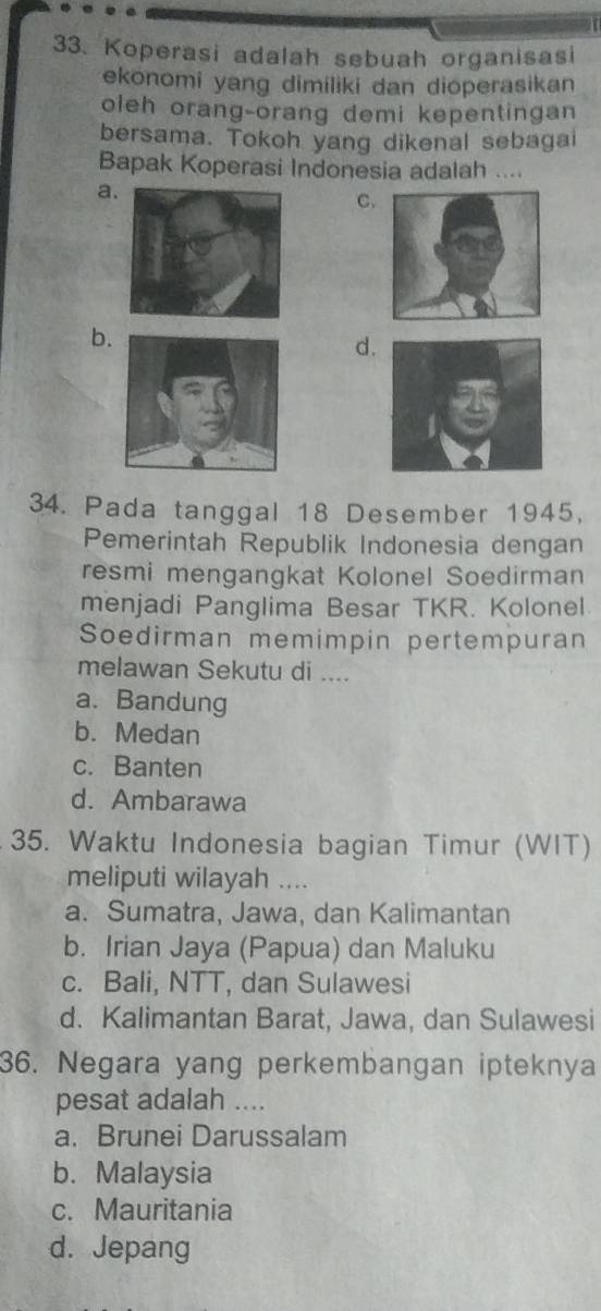 Koperasi adalah sebuah organisasi
ekonomi yang dimiliki dan dioperasikan
oleh orang-orang demi kepentingan
bersama. Tokoh yang dikenal sebagai
Bapak Koperasi Indonesia adalah ....
a.
C.
b.
d.
34. Pada tanggal 18 Desember 1945,
Pemerintah Republik Indonesia dengan
resmi mengangkat Kolonel Soedirman
menjadi Panglima Besar TKR. Kolonel
Soedirman memimpin pertempuran
melawan Sekutu di ....
a. Bandung
b. Medan
c. Banten
d. Ambarawa
35. Waktu Indonesia bagian Timur (WIT)
meliputi wilayah ....
a. Sumatra, Jawa, dan Kalimantan
b. Irian Jaya (Papua) dan Maluku
c. Bali, NTT, dan Sulawesi
d. Kalimantan Barat, Jawa, dan Sulawesi
36. Negara yang perkembangan ipteknya
pesat adalah ....
a. Brunei Darussalam
b. Malaysia
c. Mauritania
d. Jepang