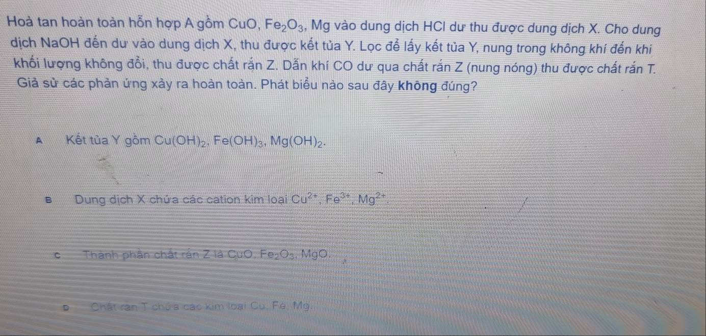 Hoà tan hoàn toàn hỗn hợp A gồm CuO, Fe_2O_3 , Mg vào dung dịch HCI dư thu được dung dịch X. Cho dung
dịch NaOH đến dư vào dung dịch X, thu được kết tủa Y. Lọc để lấy kết tủa Y, nung trong không khí đến khi
khối lượng không đổi, thu được chất rắn Z. Dẫn khí CO dư qua chất rắn Z (nung nóng) thu được chất rắn T.
Giả sử các phản ứng xảy ra hoàn toàn. Phát biểu nào sau đây không đúng?
A Kết tủa Y gồm Cu(OH)_2, Fe(OH)_3, Mg(OH)_2.
B Dung dịch X chứa các cation kim loại Cu^(2+), Fe^(3+), Mg^(2+).
cThành phần chất rần Z là CụO 2° Fe_2O_3. MgO
Chất ran T chủa các kim loại Cu, Fé, Mg.