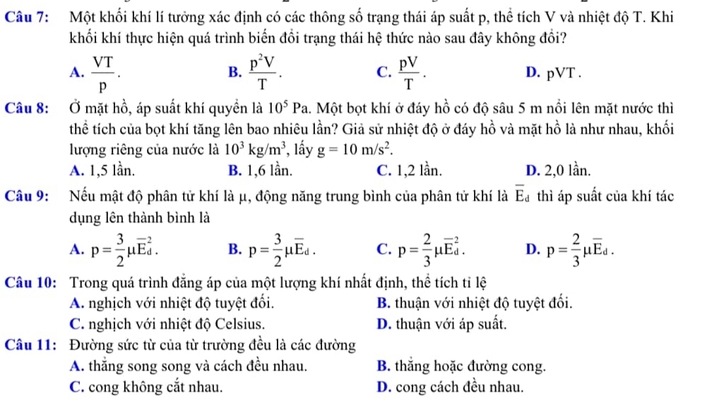 Một khối khí lí tưởng xác định có các thông số trạng thái áp suất p, thể tích V và nhiệt độ T. Khi
khối khí thực hiện quá trình biến đổi trạng thái hệ thức nào sau đây không đổi?
B.
A.  VT/p .  p^2V/T . C.  pV/T . D. pVT .
Câu 8: Ở mặt hồ, áp suất khí quyền là 10^5Pa 1. Một bọt khí ở đáy hồ có độ sâu 5 m nổi lên mặt nước thì
thể tích của bọt khí tăng lên bao nhiêu lần? Giả sử nhiệt độ ở đáy hồ và mặt hồ là như nhau, khối
lượng riêng của nước là 10^3kg/m^3 *, lầy g=10m/s^2.
A. 1,5 lần. B. 1,6 lần. C. 1,2 lần. D. 2,0 lần.
Câu 9: Nếu mật độ phân tử khí là μ, động năng trung bình của phân tử khí là overline E_d thì áp suất của khí tác
dụng lên thành bình là
A. p= 3/2 mu overline E_d^(2. B. p=frac 3)2mu overline E_d. C. p= 2/3 mu overline E_d^(2. D. p=frac 2)3mu overline E_d.
Câu 10: Trong quá trình đẳng áp của một lượng khí nhất định, thể tích tỉ lệ
A. nghịch với nhiệt độ tuyệt đối. B. thuận với nhiệt độ tuyệt đối.
C. nghịch với nhiệt độ Celsius. D. thuận với áp suất.
Câu 11: Đường sức từ của từ trường đều là các đường
A. thắng song song và cách đều nhau. B. thắng hoặc đường cong.
C. cong không cắt nhau. D. cong cách đều nhau.