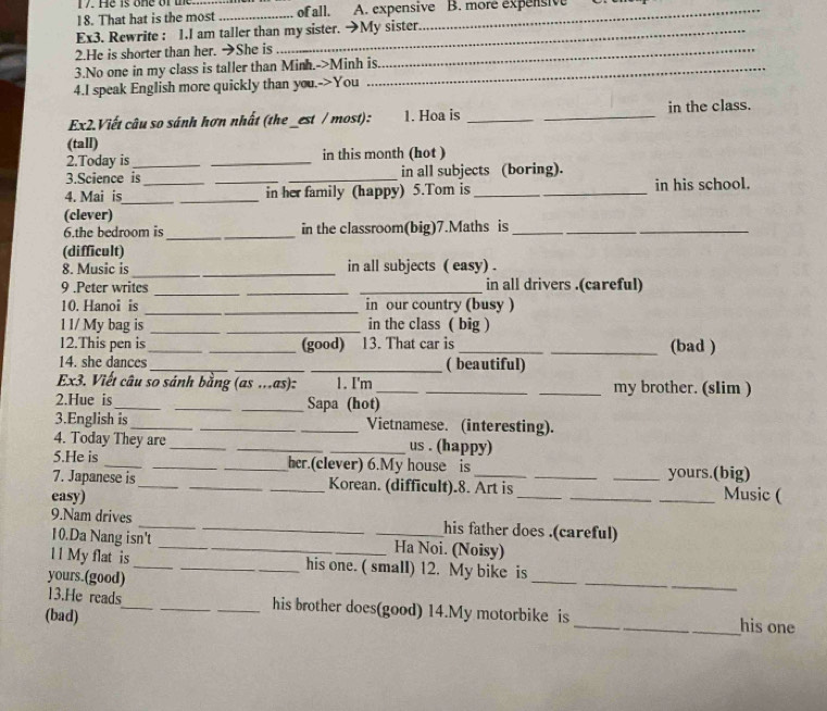 He is one of  the
18. That hat is the most _of all. A. expensive B. more expensive
Ex3. Rewrite : 1.I am taller than my sister. →My sister
2.He is shorter than her. →She is_
3.No one in my class is taller than Minh.->Minh is
4.I speak English more quickly than you.->You
Ex2.Viết câu so sánh hơn nhất (the _est / most): 1. Hoa is __in the class.
(tall)
2.Today is_ _in this month (hot )
3.Science is in all subjects (boring).
4. Mai is_ ___in her family (happy) 5.Tom is_ _in his school.
(clever)
6.the bedroom is _in the classroom(big)7.Maths is__
_
(difficult)
8. Music is __in all subjects ( easy) .
_
9 .Peter writes __in all drivers .(careful)
10. Hanoi is _in our country (busy )
1 1/ My bag is __in the class ( big )
12.This pen is_ _(good) 13. That car is __(bad )
14. she dances ___( beautiful)
Ex3. Viết câu so sánh bằng (as ...as): 1. I'm ___my brother. (slim )
2.Hue is_ __Sapa (hot)
3.English is_ __Vietnamese. (interesting).
4. Today They are ___us . (happy)
5.He is ___her.(clever) 6.My house is _yours.(big)
7. Japanese is_ _Korean. (difficult).8. Art is_
easy) ____Music (
9.Nam drives __his father does .(careful)
10.Da Nang isn't __Ha Noi. (Noisy)
_
_
11 My flat is __his one. ( small) 12. My bike is
yours.(good)
_
13.He reads_ _his brother does(good) 14.My motorbike is
(bad) __his one