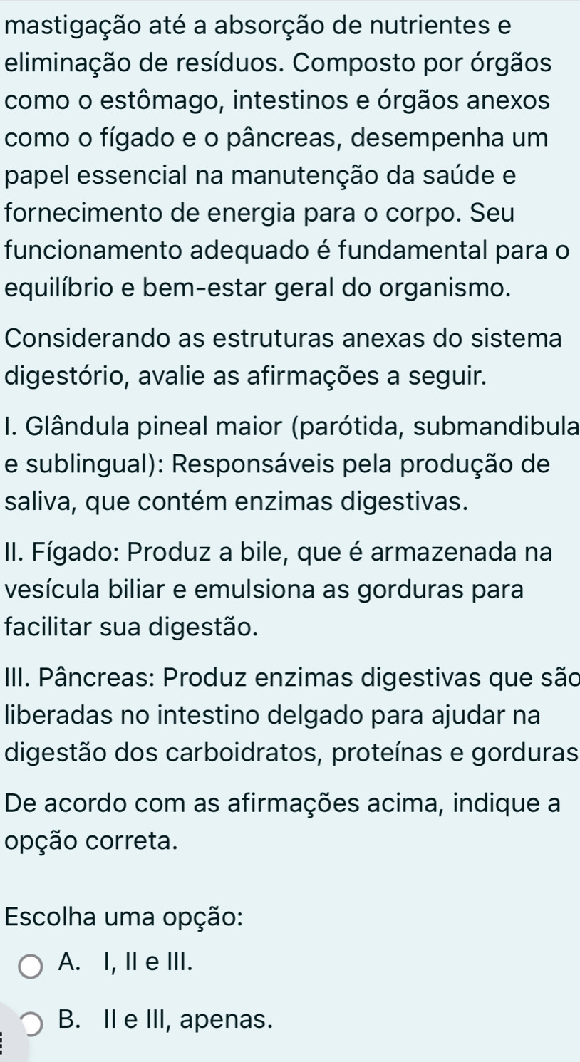 mastigação até a absorção de nutrientes e
eliminação de resíduos. Composto por órgãos
como o estômago, intestinos e órgãos anexos
como o fígado e o pâncreas, desempenha um
papel essencial na manutenção da saúde e
fornecimento de energia para o corpo. Seu
funcionamento adequado é fundamental para o
equilíbrio e bem-estar geral do organismo.
Considerando as estruturas anexas do sistema
digestório, avalie as afirmações a seguir.
I. Glândula pineal maior (parótida, submandibula
e sublingual): Responsáveis pela produção de
saliva, que contém enzimas digestivas.
II. Fígado: Produz a bile, que é armazenada na
vesícula biliar e emulsiona as gorduras para
facilitar sua digestão.
III. Pâncreas: Produz enzimas digestivas que são
liberadas no intestino delgado para ajudar na
digestão dos carboidratos, proteínas e gorduras
De acordo com as afirmações acima, indique a
opção correta.
Escolha uma opção:
A. I, I eⅢII.
B. II e III, apenas.