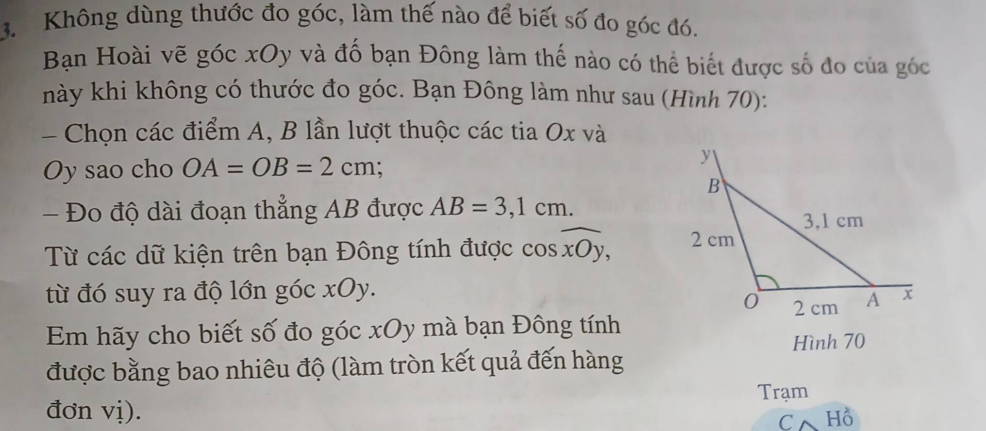 Không dùng thước đo góc, làm thế nào để biết số đo góc đó. 
Bạn Hoài vẽ góc xOy và đố bạn Đông làm thế nào có thể biết được số đo của góc 
nhày khi không có thước đo góc. Bạn Đông làm như sau (Hình 70): 
- Chọn các điểm A, B lần lượt thuộc các tia Ox và
Oy sao cho OA=OB=2cm
- Đo độ dài đoạn thẳng AB được AB=3,1cm. 
Từ các dữ kiện trên bạn Đông tính được cos widehat xOy, 
từ đó suy ra độ lớn góc xOy. 
Em hãy cho biết số đo góc xOy mà bạn Đông tính 
Hình 70
được bằng bao nhiêu độ (làm tròn kết quả đến hàng 
Trạm 
đơn vị). 
Cwedge Hồ