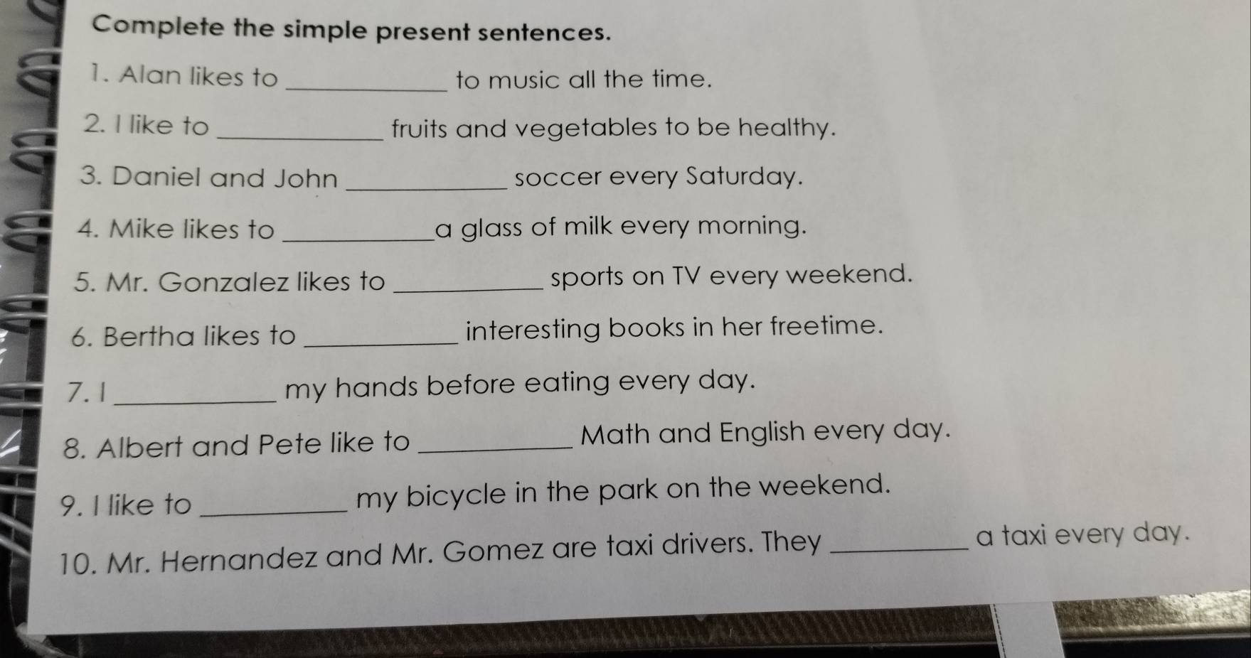 Complete the simple present sentences. 
1. Alan likes to _to music all the time. 
2. I like to _fruits and vegetables to be healthy. 
3. Daniel and John _soccer every Saturday. 
4. Mike likes to _a glass of milk every morning. 
5. Mr. Gonzalez likes to _sports on TV every weekend. 
6. Bertha likes to _interesting books in her freetime. 
7.1 _my hands before eating every day. 
8. Albert and Pete like to _Math and English every day. 
9. I like to _my bicycle in the park on the weekend. 
10. Mr. Hernandez and Mr. Gomez are taxi drivers. They_ 
a taxi every day.