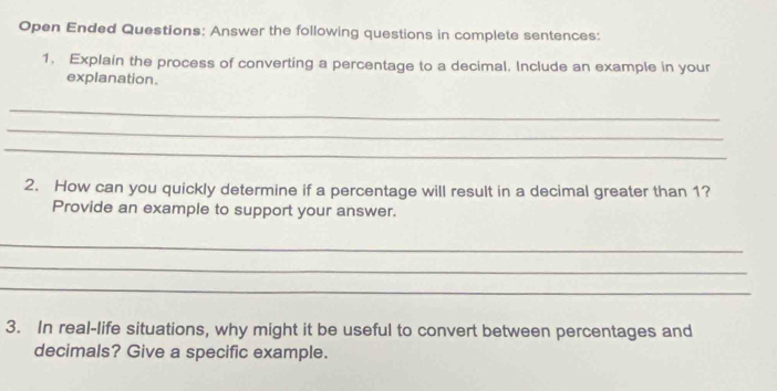 Open Ended Questions: Answer the following questions in complete sentences: 
1. Explain the process of converting a percentage to a decimal. Include an example in your 
explanation. 
_ 
_ 
_ 
2. How can you quickly determine if a percentage will result in a decimal greater than 1? 
Provide an example to support your answer. 
_ 
_ 
_ 
3. In real-life situations, why might it be useful to convert between percentages and 
decimals? Give a specific example.