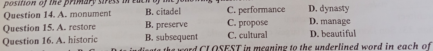 position of the primary siress in each of in
Question 14. A. monument B. citadel C. performance D. dynasty
Question 15. A. restore B. preserve
C. propose D. manage
Question 16. A. historic B. subsequent C. cultural
D. beautiful
a the word CLOSEST in meaning to the underlined word in each of