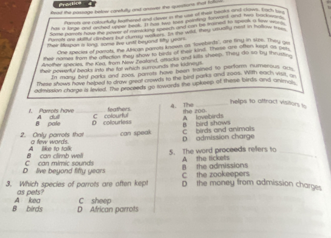Practice 4
D 
Read the passage below carefully and answer the questions that follow
Pownts are colourfully feathered and dever in the use of their beaks and claws. Each bird
has a larze and arched upper beak. It has two toes pointing forward and two backwards
Some parrots have the power of mimicking speech and can be trained to speak a few words
Parzots are skillful climbers but clumsy walkers. In the wild, they usually nest in hollow trees
Their lifespon is long, some live until beyond lifty years.
One species of parrots, the African parrots known as "lovebirds', are tiny in size. They get
their names from the affection they show to birds of their kind. These are aften kept as pets
Another species, the Kea, from New Zealand, attacks and kills sheep. They do so by thrusting
their powerful beaks into the fat which surrounds the kidneys.
In many bird parks and zoos, parrots have been trained to perform numerous acts
These shows have helped to draw great crowds to the bird parks and zoos. With each visit, an
admission charge is levied. The proceeds go towards the upkeep of these birds and animals
1. Parrots have _feathers. 4、 The_
helps to attract visitors to
A dull C colourful the zoo.
B pale D colourless A lovebirds
B bird shows
2. Only parrots that _can speak C birds and animals
a few words. D admission charge
A like to talk
B can climb well 5. The word proceeds refers to_
C can mimic sounds A the tickets
、
D live beyond fifty years B the admissions
C the zookeepers
3. Which species of parrots are often kept D the money from admission charges
as pets?
A kea C sheep
B birds D African parrots