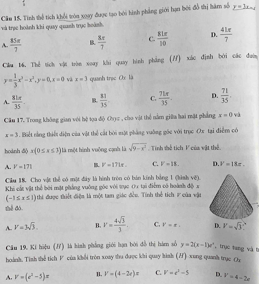 Tính thể tích khối tròn xoay được tạo bởi hình phẳng giới hạn bởi đồ thị hàm số y=3x-x
và trục hoành khi quay quanh trục hoành.
D.  41π /7 
B.
A.  85π /7   8π /7 
C.  81π /10 
Câu 16. Thể tích vật tròn xoay khi quay hình phẳng (H) xác định bởi các đười
y= 1/3 x^3-x^2,y=0,x=0 và x=3 quanh trục Ox là
A.  81π /35 .  81/35 .
D.
B.
C.  71π /35 .  71/35 .
Câu 17. Trong không gian với hệ tọa độ Oxyz , cho vật thể nằm giữa hai mặt phẳng x=0 và
x=3. Biết rằng thiết diện của vật thể cắt bởi mặt phẳng vuông góc với trục Ox tại điểm có
hoành độ x(0≤ x≤ 3) là một hình vuông cạnh là sqrt(9-x^2). Tính thể tích V của vật thể.
A. V=171
B. V=171π . C. V=18. D. V=18π .
Câu 18. Cho vật thể có mặt đáy là hình tròn có bán kính bằng 1 (hình vẽ).
Khi cắt vật thể bởi mặt phẳng vuông góc với trục Ox tại điểm có hoành độ x
(-1≤ x≤ 1) thì được thiết diện là một tam giác đều. Tính thể tích V của vật
thể đó.
B. V= 4sqrt(3)/3 . C. V=π .
D.
A. V=3sqrt(3). V=sqrt(3) 、
Câu 19. Kí hiệu (H) là hình phẳng giới hạn bởi đồ thị hàm số y=2(x-1)e^x , trục tung và tr
hoành. Tính thể tích V của khối tròn xoay thu được khi quay hình (H) xung quanh trục Ox
B. V=(4-2e)π C. V=e^2-5
A. V=(e^2-5)π D. V=4-2e