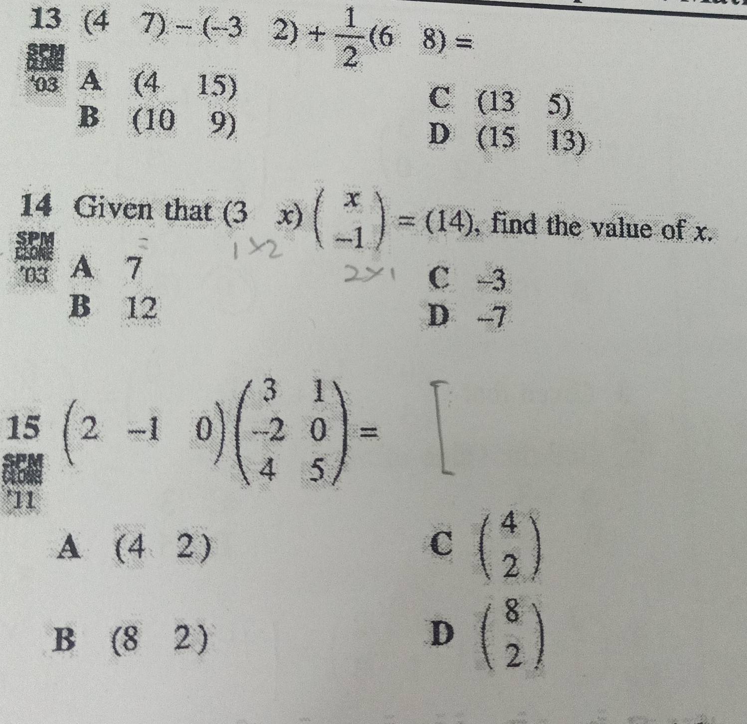 13(47)-(-32)+ 1/2 (68)=
^ 52l/93A(415) 15) 
C (135)
D (1513)
14 Given that (3x)beginpmatrix x -1endpmatrix =(14) , find the value of x.
D3 A 7
C 3
B 12 D -7
l=7^3y^2
15 (2-10)beginpmatrix 3&1 -2&0 4&5endpmatrix = = 
'11
A (42)
C beginpmatrix 4 2endpmatrix
B (82)
D beginpmatrix 8 2endpmatrix