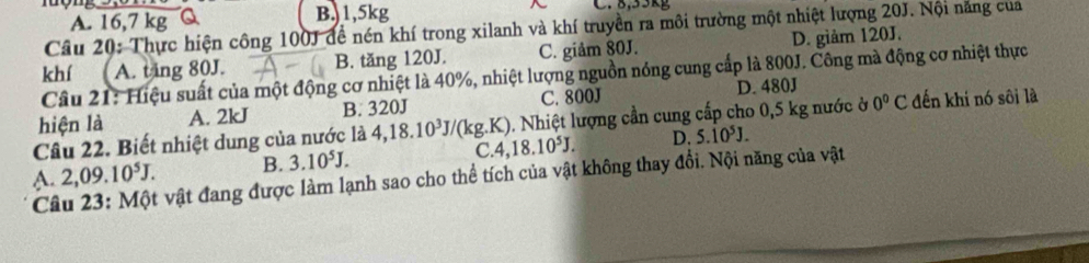 A. 16,7 kg Q B.) 1,5kg ~ C. 8,53kg
Câu 20: Thực hiện công 100J để nén khí trong xilanh và khí truyền ra môi trường một nhiệt lượng 20J. Nội năng của
khí A. ting 80J. B. tăng 120J. C. giâm 80J. D. giảm 120J.
Câu 21: Hiệu suất của một động cơ nhiệt là 40%, nhiệt lượng nguồn nóng cung cấp là 800J. Công mà động cơ nhiệt thực
hiện là A. 2kJ B. 320J C. 800J D. 480J
Câu 22. Biết nhiệt dung của nước là 4, 18.10^3J/(kg.K) ). Nhiệt lượng cần cung cấp cho 0,5 kg nước ở 0°C đến khi nó sôi là
C.
A. 2,09.10^5J. B. 3.10^5J. 4,18.10^5J. D. 5.10^5J. 
Câu 23: Một vật đang được làm lạnh sao cho thể tích của vật không thay đổi. Nội năng của vật