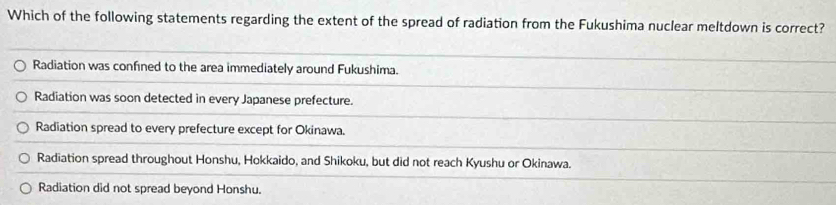 Which of the following statements regarding the extent of the spread of radiation from the Fukushima nuclear meltdown is correct?
Radiation was confined to the area immediately around Fukushima.
Radiation was soon detected in every Japanese prefecture.
Radiation spread to every prefecture except for Okinawa.
Radiation spread throughout Honshu, Hokkaido, and Shikoku, but did not reach Kyushu or Okinawa.
Radiation did not spread beyond Honshu.