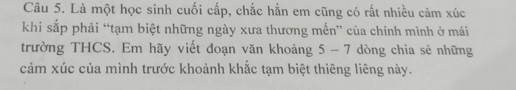 Là một học sinh cuối cấp, chắc hằn em cũng có rất nhiều cảm xúc 
khi sắp phải “tạm biệt những ngày xưa thương mến” của chính mình ở mái 
trường THCS. Em hãy viết đoạn văn khoảng 5 - 7 dòng chia sẻ những 
cảm xúc của mình trước khoảnh khắc tạm biệt thiêng liêng này.