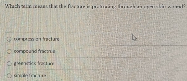 Which term means that the fracture is protruding through an open skin wound?
compression fracture
compound fractrue
greenstick fracture
simple fracture