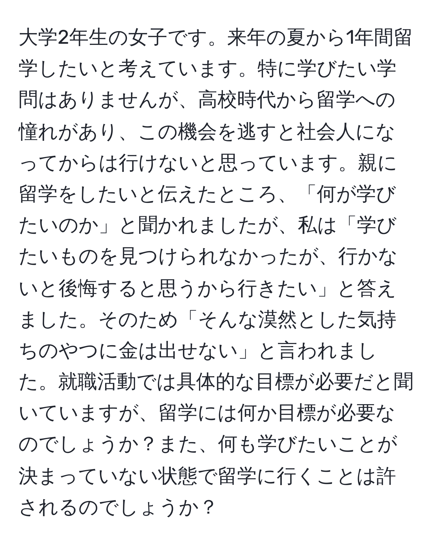 大学2年生の女子です。来年の夏から1年間留学したいと考えています。特に学びたい学問はありませんが、高校時代から留学への憧れがあり、この機会を逃すと社会人になってからは行けないと思っています。親に留学をしたいと伝えたところ、「何が学びたいのか」と聞かれましたが、私は「学びたいものを見つけられなかったが、行かないと後悔すると思うから行きたい」と答えました。そのため「そんな漠然とした気持ちのやつに金は出せない」と言われました。就職活動では具体的な目標が必要だと聞いていますが、留学には何か目標が必要なのでしょうか？また、何も学びたいことが決まっていない状態で留学に行くことは許されるのでしょうか？