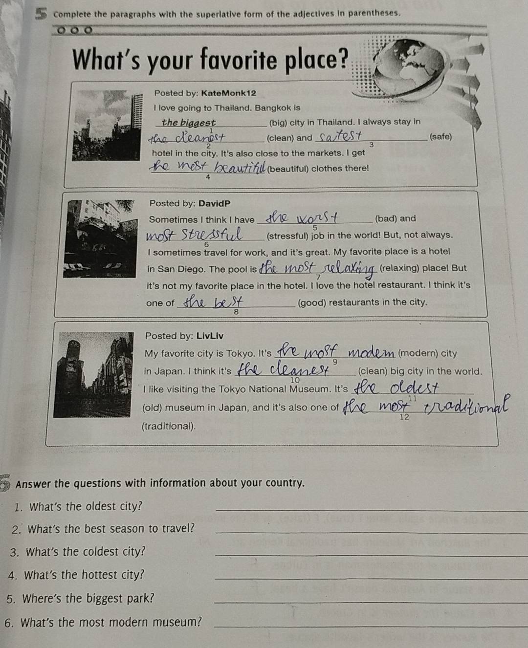 Complete the paragraphs with the superiative form of the adjectives in parentheses. 
。。 a 
What's your favorite place? 
Posted by: KateMonk12 
I love going to Thailand. Bangkok is 
th e b a ae s (big) city in Thailand. I always stay in 
_(clean) and _(safe) 

hotel in the city. It's also close to the markets. I get 
_(beautiful) clothes there! 
Posted by: DavidP 
Sometimes I think I have _(bad) and 
_(stressful) job in the world! But, not always. 
I sometimes travel for work, and it's great. My favorite place is a hotel 
in San Diego. The pool is _(relaxing) placel But 
it's not my favorite place in the hotel. I love the hotel restaurant. I think it's 
one of_ (good) restaurants in the city. 
Posted by: LivLiv 
My favorite city is Tokyo. It's_ (modern) city 
in Japan. I think it's _(clean) big city in the world. 
10 
I like visiting the Tokyo National Museum. It's_ 
(old) museum in Japan, and it's also one of_ 
12 
(traditional). 
Answer the questions with information about your country. 
1. What's the oldest city?_ 
2. What's the best season to travel?_ 
3. What's the coldest city?_ 
4. What's the hottest city?_ 
5. Where's the biggest park?_ 
6. What's the most modern museum?_