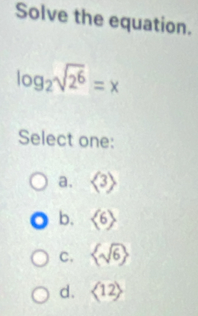 Solve the equation.
log _2sqrt(2^6)=x
Select one:
a. <3>
b. <6>
C.  sqrt(6)
d. langle 12rangle