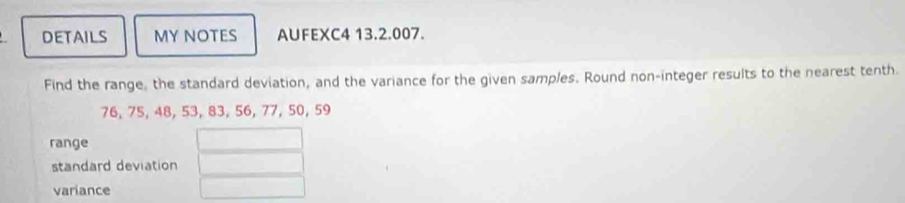 DETAILS MY NOTES AUFEXC4 13.2.007. 
Find the range, the standard deviation, and the variance for the given samples. Round non-integer results to the nearest tenth.
76, 75, 48, 53, 83, 56, 77, 50, 59
range 
standard deviation 
variance