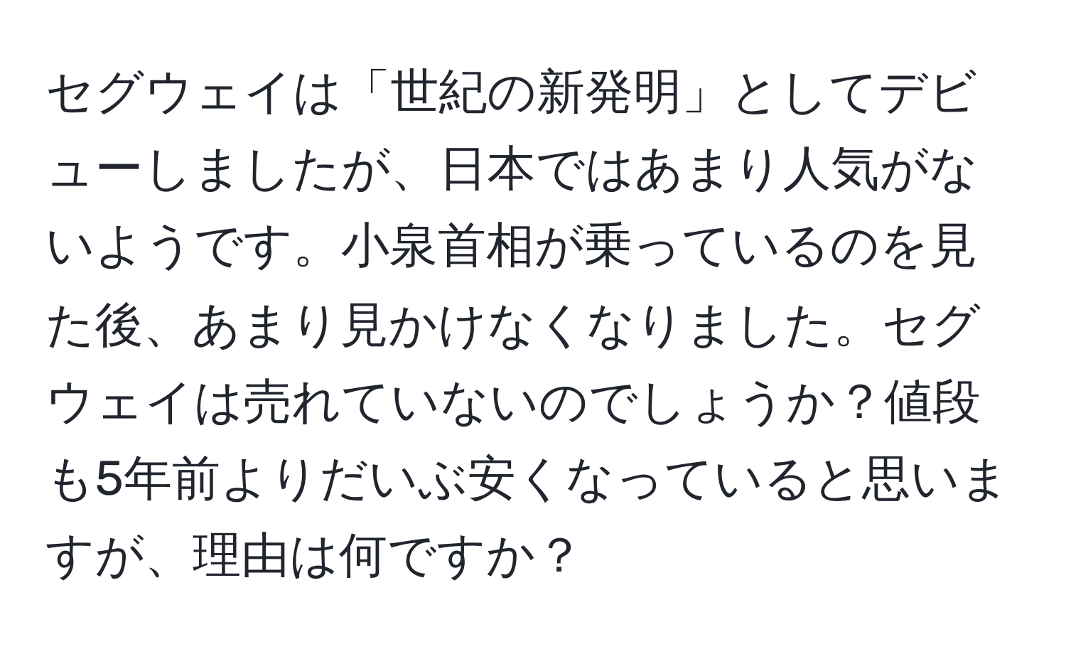 セグウェイは「世紀の新発明」としてデビューしましたが、日本ではあまり人気がないようです。小泉首相が乗っているのを見た後、あまり見かけなくなりました。セグウェイは売れていないのでしょうか？値段も5年前よりだいぶ安くなっていると思いますが、理由は何ですか？