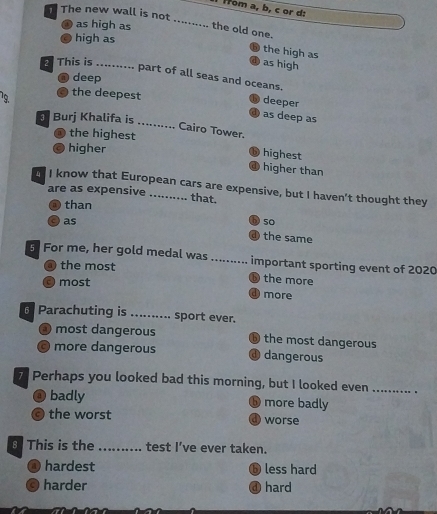 Hom a, b, c or d:
The new wall is not .......... the old one.
as high as
0 high as
the high as
as high
This is .......... part of all seas and oceans.
@ deep
19 the deepest
deeper
④ as deep as
Burj Khalifa is
_
Cairo Tower.
the highest
higher
highest
a higher than
I know that European cars are expensive, but I haven't thought they
are as expensive that.
than
b) 50
as the same
d)
For me, her gold medal was_ important sporting event of 2020
the most
O most
D the more
O more
6 Parachuting is _ sport ever.

most dangerous ⑥ the most dangerous
C more dangerous d dangerous
7 Perhaps you looked bad this morning, but I looked even _.
badly ⑤ more badly
the worst worse
8This is the ....... test I’ve ever taken.
@ hardest ⑤ less hard
C harder ④ hard