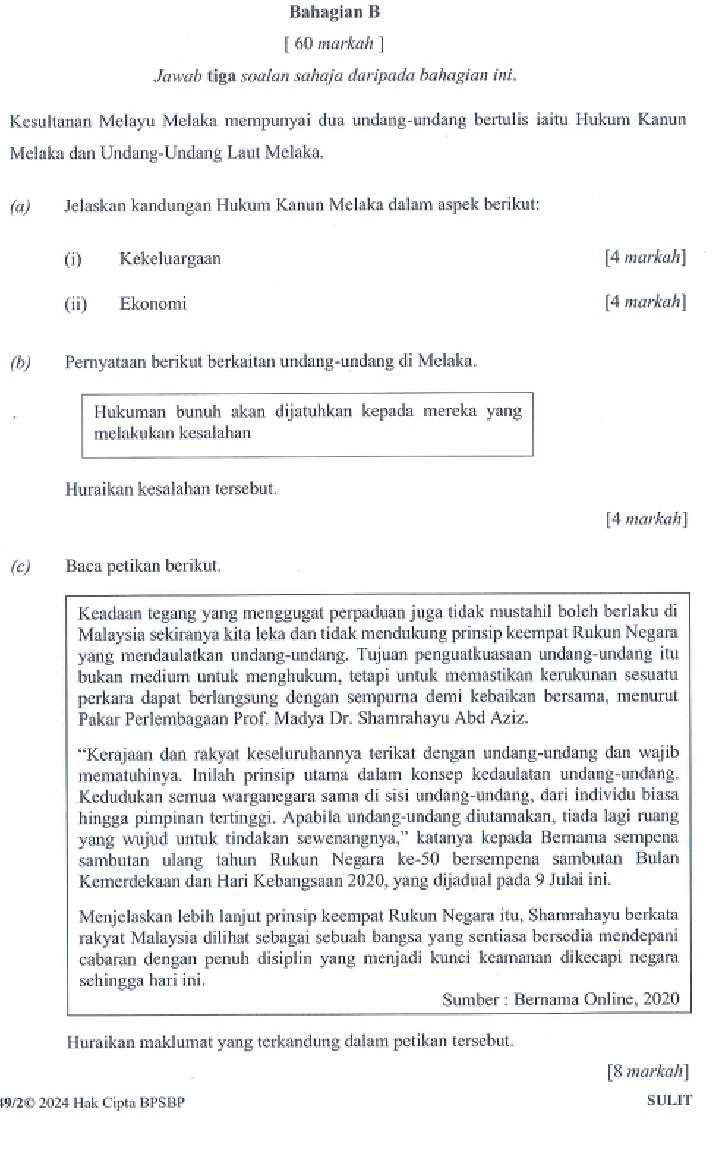 Bahagian B
[ 60 markah ]
Jawab tiga soalan sahaja daripada bahagian ini.
Kesultanan Melayu Melaka mempunyai dua undang-undang bertulis iaitu Hukum Kanun
Melaka dan Undang-Undang Laut Melaka.
(α) Jelaskan kandungan Hukum Kanun Melaka dalam aspek berikut:
(i) Kekeluargaan [4 markah]
(ii) Ekonomi [4 markah]
(b)  Pernyataan berikut berkaitan undang-undang di Melaka.
Hukuman bunuh akan dijatuhkan kepada mereka yang
melakukan kesalahan
Huraikan kesalahan tersebut.
[4 markah]
(c) Baca petikan berikut.
Keadaan tegang yang menggugat perpaduan juga tidak mustahil bolch berlaku di
Malaysia sekiranya kita leka dan tidak mendukung prinsip keempat Rukun Negara
yang mendaulatkan undang-undang. Tujuan penguatkuasaan undang-undang itu
bukan medium untuk menghukum, tetapi untuk memastikan kerukunan sesuatu
perkara dapat berlangsung dengan sempurna demi kebaikan bersama, menurut
Pakar Perlembagaan Prof. Madya Dr. Shamrahayu Abd Aziz.
**Kerajaan dan rakyat keseluruhannya terikat dengan undang-undang dan wajib
mematuhinya. Inilah prinsip utama dalam konsep kedaulatan undang-undang.
Kedudukan semua warganegara sama di sisi undang-undang, đari individu biasa
hingga pimpinan tertinggi. Apabila undang-undang diutamakan, tiada lagi ruang
yang wujud untuk tindakan sewenangnya,” katanya kepada Berama sempena
sambutan ulang tahun Rukun Negara ke-50 bersempena sambutan Bulan
Kemerdekaan dan Hari Kebangsaan 2020, yang dijadual pada 9 Julai ini.
Menjelaskan lebih lanjut prinsip keempat Rukun Negara itu, Shamrahayu berkata
rakyat Malaysia dilihat sebagai sebuah bangsa yang sentiasa bersedia mendepani
cabaran dengan penuh disiplin yang menjadi kunci keamanan dikecapi negara
sehingga hari ini.
Sumber : Bernama Online, 2020
Huraikan maklumat yang terkandung dalam petikan tersebut.
[8 markah]
49/2© 2024 Hak Cipta BPSBP SULIT