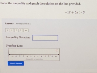 Solve the inequality and graph the solution on the line provided.
-17+5x>3
Answer Attrpt s out of 
of 
Inequality Notation: 
Number Line: 
Subesit Anower