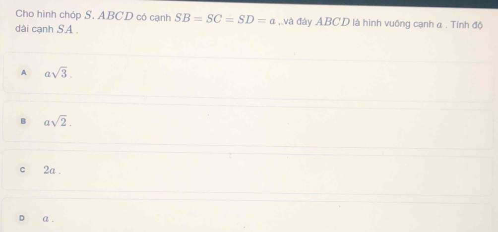 Cho hình chóp S. ABCD có cạnh SB=SC=SD=a , và đáy ABCD là hình vuông cạnh α. Tính độ
dài cạnh SA .
A asqrt(3).
B asqrt(2).
c 2a.
a .