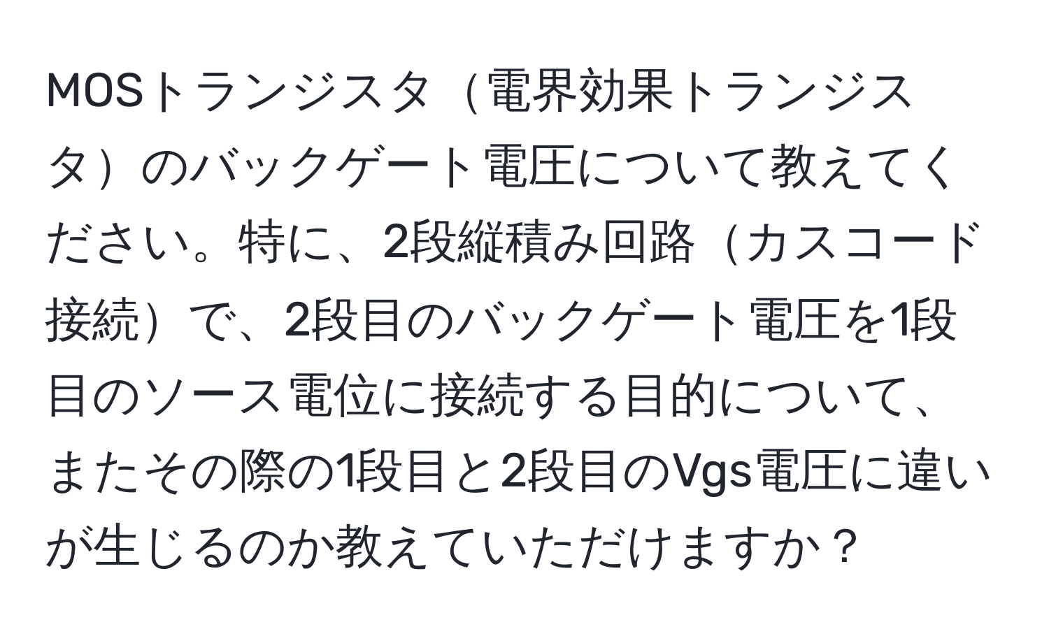 MOSトランジスタ電界効果トランジスタのバックゲート電圧について教えてください。特に、2段縦積み回路カスコード接続で、2段目のバックゲート電圧を1段目のソース電位に接続する目的について、またその際の1段目と2段目のVgs電圧に違いが生じるのか教えていただけますか？