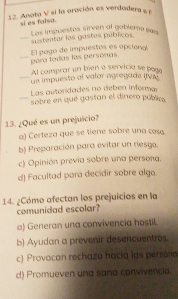 Anota V si la oración es verdadera o F
si es falsa.
Los impuestos sirven al gobierno par
_sustentar los gastos públicos.
El pago de impuestos es opcional
_para todas las personas.
Al comprar un bien o servicio se paga
_un impuesto al valor agregado (IVA).
Las autoridades no deben informar
_sobre en qué gastan el dinero público.
13. ¿Qué es un prejuicio?
a) Certeza que se tiene sobre una cosa.
b) Preparación para evitar un riesgo.
c) Opinión previa sobre una persona.
d) Facultad para decidir sobre algo.
14. ¿Cómo afectan los prejuicios en la
comunidad escolar?
a) Generan una convivencia hostil.
b) Ayudan a prevenir desencuentros.
c) Provocan rechazo hacia las persona
d) Promueven una sana convivencia.