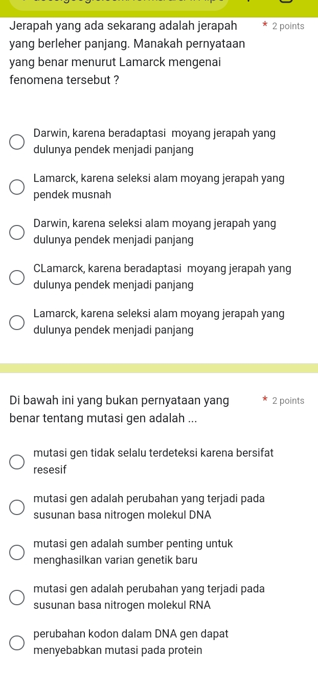 Jerapah yang ada sekarang adalah jerapah 2 points
yang berleher panjang. Manakah pernyataan
yang benar menurut Lamarck mengenai
fenomena tersebut ?
Darwin, karena beradaptasi moyang jerapah yang
dulunya pendek menjadi panjang
Lamarck, karena seleksi alam moyang jerapah yang
pendek musnah
Darwin, karena seleksi alam moyang jerapah yang
dulunya pendek menjadi panjang
CLamarck, karena beradaptasi moyang jerapah yang
dulunya pendek menjadi panjang
Lamarck, karena seleksi alam moyang jerapah yang
dulunya pendek menjadi panjang
Di bawah ini yang bukan pernyataan yang 2 points
benar tentang mutasi gen adalah ...
mutasi gen tidak selalu terdeteksi karena bersifat
resesif
mutasi gen adalah perubahan yang terjadi pada
susunan basa nitrogen molekul DNA
mutasi gen adalah sumber penting untuk
menghasilkan varian genetik baru
mutasi gen adalah perubahan yang terjadi pada
susunan basa nitrogen molekul RNA
perubahan kodon dalam DNA gen dapat
menyebabkan mutasi pada protein