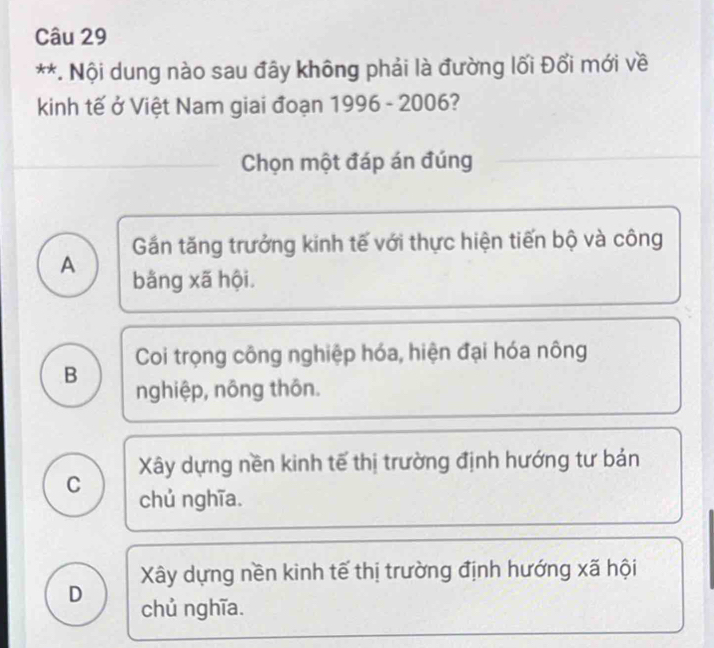 Nội dung nào sau đây không phải là đường lối Đổi mới về
kinh tế ở Việt Nam giai đoạn 1996 - 2006?
Chọn một đáp án đúng
Gần tăng trưởng kinh tế với thực hiện tiến bộ và công
A bằng xã hội.
Coi trọng công nghiệp hóa, hiện đại hóa nông
B nghiệp, nông thôn.
Xây dựng nền kinh tế thị trường định hướng tư bản
C chủ nghĩa.
Xây dựng nền kinh tế thị trường định hướng xã hội
D chủ nghĩa.