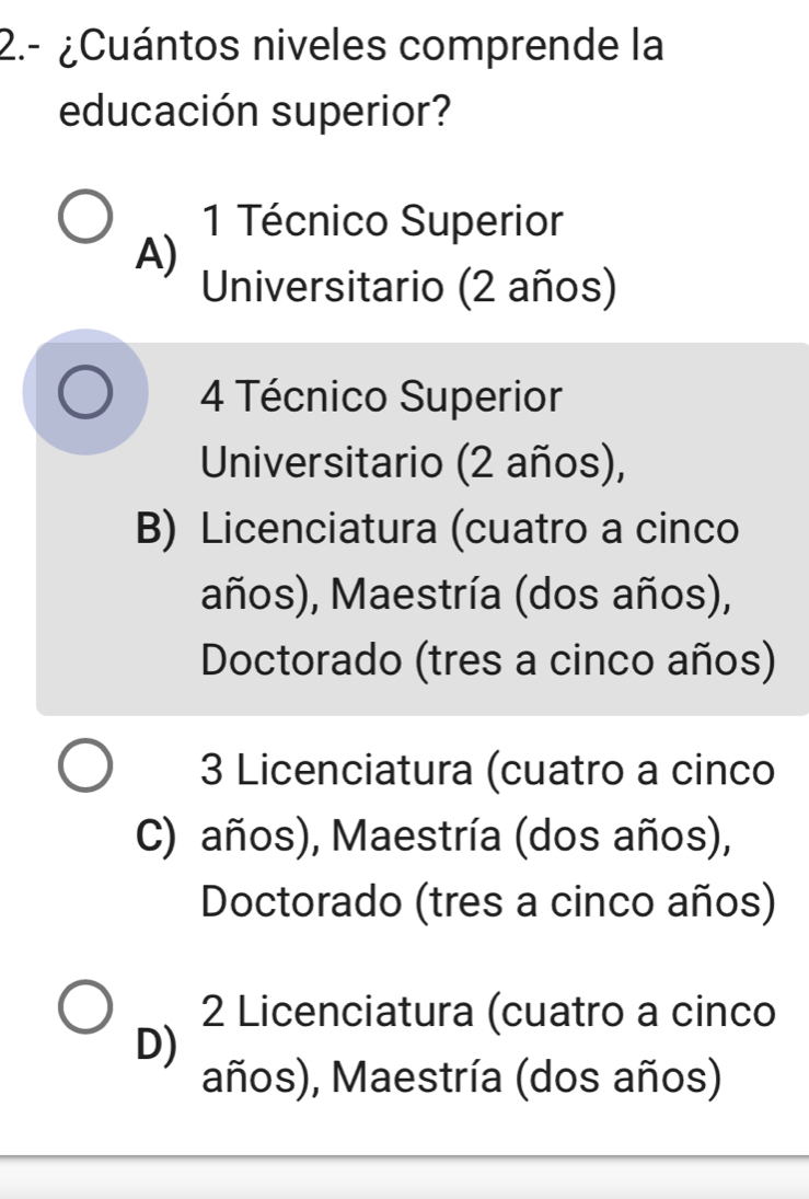 2.- ¿Cuántos niveles comprende la
educación superior?
1 Técnico Superior
A)
Universitario (2 años)
4 Técnico Superior
Universitario (2 años),
B) Licenciatura (cuatro a cinco
años), Maestría (dos años),
Doctorado (tres a cinco años)
3 Licenciatura (cuatro a cinco
C) años), Maestría (dos años),
Doctorado (tres a cinco años)
2 Licenciatura (cuatro a cinco
D)
años), Maestría (dos años)