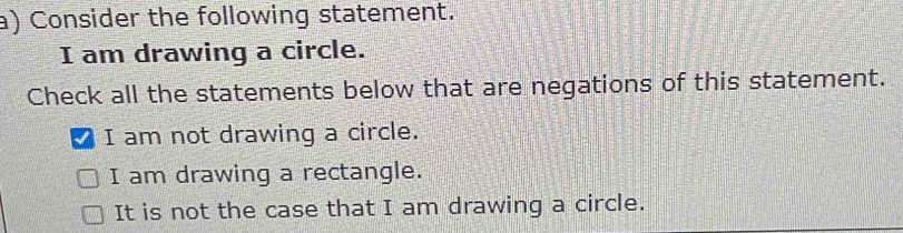 Consider the following statement.
I am drawing a circle.
Check all the statements below that are negations of this statement.
I am not drawing a circle.
I am drawing a rectangle.
It is not the case that I am drawing a circle.