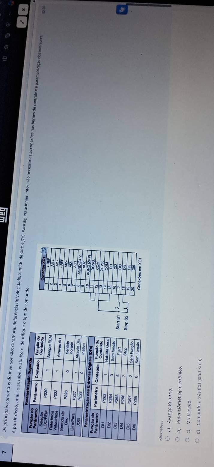 A partir disso, analue o tipo de comando.
7 Os principais comandos do inversor são: Gira/Para, Referência de Velocidade, Sentido de Giro e JOG. Para alguns acionamentos, são necessárias as conexões nos bornes de controle e a parametrização dos inversores
ID 20
Alternativas
a) Avanço-Retorno.
b) Potenciômetrop eletrônico.
c) Multispeed.
d) Comando a três fios (start-stop).